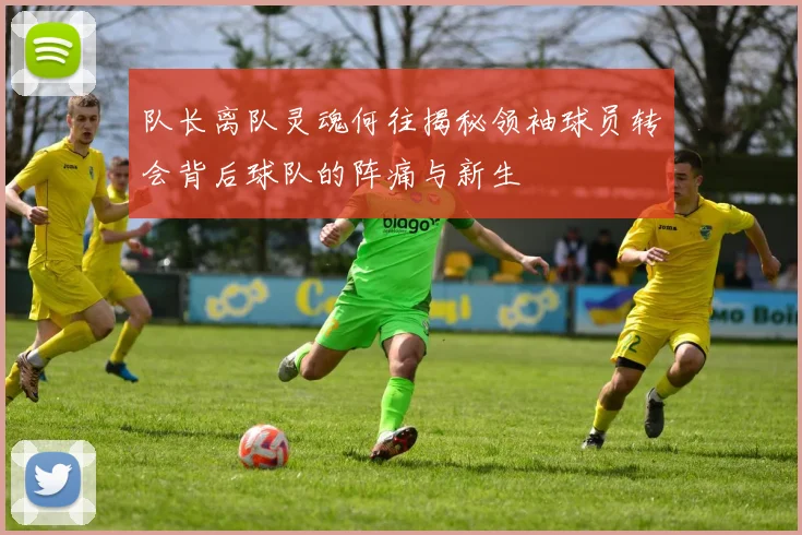 队长离队灵魂何往揭秘领袖球员转会背后球队的阵痛与新生