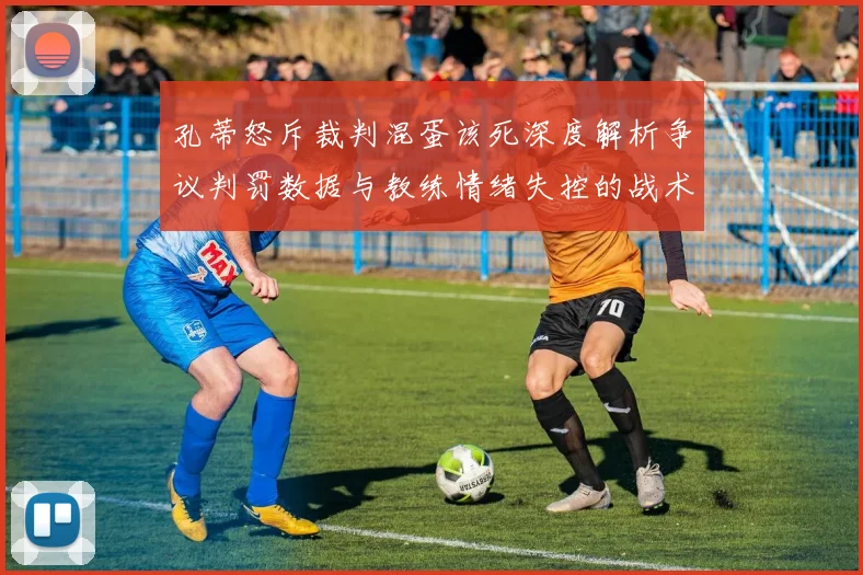 孔蒂怒斥裁判混蛋该死深度解析争议判罚数据与教练情绪失控的战术影响