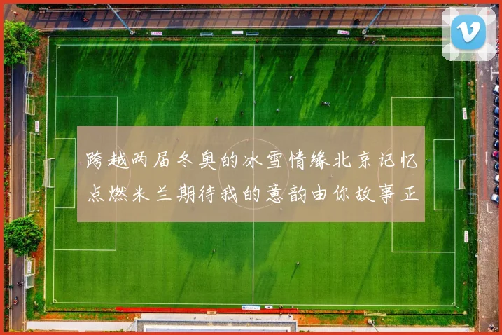 跨越两届冬奥的冰雪情缘北京记忆点燃米兰期待我的意韵由你故事正续写